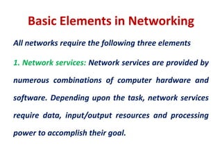 Basic Elements in Networking
All networks require the following three elements
1. Network services: Network services are provided by
numerous combinations of computer hardware and
software. Depending upon the task, network services
require data, input/output resources and processing
power to accomplish their goal.
 