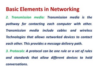 Basic Elements in Networking
2. Transmission media: Transmission media is the
pathway for contacting each computer with other.
Transmission media include cables and wireless
Technologies that allows networked devices to contact
each other. This provides a message delivery path.
3. Protocols: A protocol can be one rule or a set of rules
and standards that allow different devices to hold
conversations.
 
