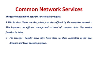 Common Network Services
The following common network services are available.
1 File Services: Those are the primary services offered by the computer networks.
This improves the efficient storage and retrieval of computer data. The service
function includes.
 File transfer –Rapidly move files from place to place regardless of file size,
distance and Local operating system.
 