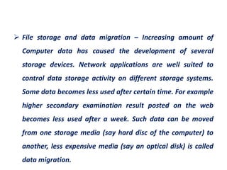  File storage and data migration – Increasing amount of
Computer data has caused the development of several
storage devices. Network applications are well suited to
control data storage activity on different storage systems.
Some data becomes less used after certain time. For example
higher secondary examination result posted on the web
becomes less used after a week. Such data can be moved
from one storage media (say hard disc of the computer) to
another, less expensive media (say an optical disk) is called
data migration.
 