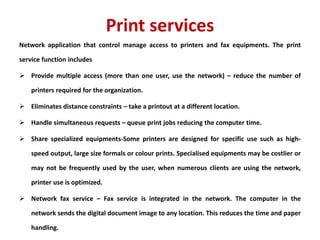 Print services
Network application that control manage access to printers and fax equipments. The print
service function includes
 Provide multiple access (more than one user, use the network) – reduce the number of
printers required for the organization.
 Eliminates distance constraints – take a printout at a different location.
 Handle simultaneous requests – queue print jobs reducing the computer time.
 Share specialized equipments-Some printers are designed for specific use such as high-
speed output, large size formals or colour prints. Specialised equipments may be costlier or
may not be frequently used by the user, when numerous clients are using the network,
printer use is optimized.
 Network fax service – Fax service is integrated in the network. The computer in the
network sends the digital document image to any location. This reduces the time and paper
handling.
 