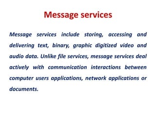 Message services
Message services include storing, accessing and
delivering text, binary, graphic digitized video and
audio data. Unlike file services, message services deal
actively with communication interactions between
computer users applications, network applications or
documents.
 