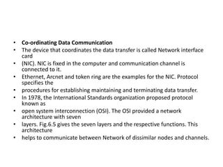 • Co-ordinating Data Communication
• The device that coordinates the data transfer is called Network interface
card
• (NIC). NIC is fixed in the computer and communication channel is
connected to it.
• Ethernet, Arcnet and token ring are the examples for the NIC. Protocol
specifies the
• procedures for establishing maintaining and terminating data transfer.
• In 1978, the International Standards organization proposed protocol
known as
• open system interconnection (OSI). The OSI provided a network
architecture with seven
• layers. Fig.6.5 gives the seven layers and the respective functions. This
architecture
• helps to communicate between Network of dissimilar nodes and channels.
 