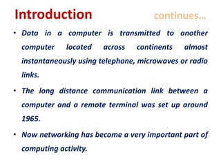 Introduction continues…
• Data in a computer is transmitted to another
computer located across continents almost
instantaneously using telephone, microwaves or radio
links.
• The long distance communication link between a
computer and a remote terminal was set up around
1965.
• Now networking has become a very important part of
computing activity.
 