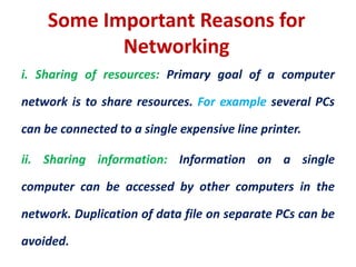 Some Important Reasons for
Networking
i. Sharing of resources: Primary goal of a computer
network is to share resources. For example several PCs
can be connected to a single expensive line printer.
ii. Sharing information: Information on a single
computer can be accessed by other computers in the
network. Duplication of data file on separate PCs can be
avoided.
 