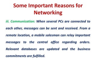 iii. Communication: When several PCs are connected to
each other, messages can be sent and received. From a
remote location, a mobile salesman can relay important
messages to the central office regarding orders.
Relevant databases are updated and the business
commitments are fulfilled.
Some Important Reasons for
Networking
 