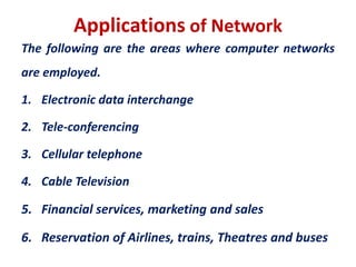 Applications of Network
The following are the areas where computer networks
are employed.
1. Electronic data interchange
2. Tele-conferencing
3. Cellular telephone
4. Cable Television
5. Financial services, marketing and sales
6. Reservation of Airlines, trains, Theatres and buses
 