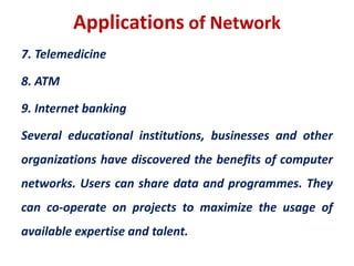 7. Telemedicine
8. ATM
9. Internet banking
Several educational institutions, businesses and other
organizations have discovered the benefits of computer
networks. Users can share data and programmes. They
can co-operate on projects to maximize the usage of
available expertise and talent.
Applications of Network
 