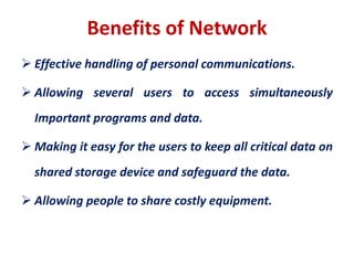 Benefits of Network
 Effective handling of personal communications.
 Allowing several users to access simultaneously
Important programs and data.
 Making it easy for the users to keep all critical data on
shared storage device and safeguard the data.
 Allowing people to share costly equipment.
 