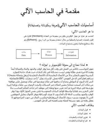 ‫مقدمة‬‫في‬‫الحاسب‬‫اآللي‬
‫أساسيات‬‫الحاسب‬‫اآللي‬)‫يفة‬‫ر‬‫تع‬‫ومكوناتة‬‫وتصنيفاتة‬(
‫ما‬‫هو‬‫الحاسب‬‫اآللي‬:
‫الحاسب‬‫هو‬‫ة‬‫ر‬‫عبا‬‫عن‬‫جهاز‬‫اليكترونى‬‫ن‬‫يتكو‬‫من‬‫مجموعة‬‫من‬‫المعدات‬(Hardware)‫ة‬‫ر‬‫القاد‬‫على‬
‫القيام‬‫بالعمليات‬‫الحسابية‬‫المنطقية‬‫و‬‫من‬‫خالل‬‫استخدام‬‫مجموعة‬‫من‬‫الب‬‫ا‬‫رمج‬(Software) .‫وهو‬
‫بذلك‬‫يستطيع‬‫معالجة‬‫وتخزين‬‫جاع‬‫استر‬‫و‬‫البيانات‬.
‫؟‬ ‫ائه‬‫ز‬‫اج‬ ‫و‬ ‫الكومبيوتر‬ ‫فة‬‫ر‬‫مع‬ ‫الى‬ ‫نحتاج‬ ‫لماذا‬
‫ت‬ً‫أيضا‬ ‫والعمالة‬ ‫والمال‬ ‫والجهد‬ ‫الوقت‬ ‫يوفر‬ ‫مما‬ ‫أقل‬ ‫وقت‬ ‫في‬ ‫العمل‬ ‫من‬ ‫بالكثير‬ ‫الحواسيب‬ ‫قوم‬
‫وهذه‬‫حيث‬ ‫البلدان‬ ‫تلك‬ ‫في‬ ‫مشكلة‬ ‫ليست‬ ‫وهي‬ ‫بطالة‬ ‫تعني‬ ‫األخيرة‬‫للموارد‬ ‫حاجة‬ ‫هناك‬
‫ال‬ )‫مقنعة‬ ‫وعمالة‬ ‫(ترهل‬ ‫التقليدية‬ ‫األعمال‬ ‫ألن‬ ‫التقليدية‬ ‫األعمال‬ ‫من‬ ً‫بدال‬ ‫بالتفكير‬ ‫لتقوم‬ ‫البشرية‬
‫تساهم‬‫شعارات‬ ‫(أحد‬ ".‫يفكر‬ ‫اإلنسان‬ .‫تعمل‬ ‫"اآللة‬ ‫القومي‬ ‫الدخل‬ ‫في‬ ً‫فعليا‬IBM).‫فالمعاملة‬
‫ويقدمه‬ ‫مكان‬ ‫في‬ ‫يدققها‬ ‫أن‬ ‫يحتاج‬ ‫المواطن‬ ‫أو‬ ‫الزبون‬ ‫كان‬ ‫التي‬‫موافقة‬ ‫على‬ ‫ويحصل‬ ‫مكان‬ ‫في‬ ‫ا‬
‫كبيرة‬ ‫ورقية‬ ‫ملفات‬ ‫بين‬ ‫اليدوي‬ ‫والبحث‬ ‫الشبكات‬ ‫عبر‬ ‫المكان‬ ‫بنفس‬ ‫ممكنة‬ ‫أصبحت‬ ‫آخر‬ ‫مكان‬ ‫من‬
ً‫ء‬‫بنا‬ ‫المناسب‬ ‫الحكم‬ ‫ليأخذ‬ ‫آخر‬ ‫موظف‬ ‫إلى‬ ‫ونقله‬ ‫منها‬ ‫تقرير‬ ‫أخذ‬ ‫ثم‬ ‫كبيرة‬ ‫غرفة‬ ‫في‬ ‫مؤرشفة‬
‫ن‬ ‫على‬ ‫المحوسبة‬ ‫البيانات‬ ‫قواعد‬ ‫بواسطة‬ً‫تلقائيا‬ ‫يتم‬ ‫التقرير‬ ‫على‬‫نوفر‬ ‫بهذا‬ ‫األول‬ ‫الجهاز‬ ‫فس‬
‫الموظفين‬ ‫بتقليل‬ ‫األموال‬ ‫ونوفر‬ ‫الوساطة‬ ‫يعرف‬ ‫ال‬ ‫الحاسوب‬ ‫ألن‬ ‫الدقة‬ ‫ونكسب‬ ‫والجهد‬ ‫الوقت‬
‫ال‬ ‫فهو‬ ‫المراجع‬ ‫جهت‬ ‫من‬ ‫المال‬ ‫ونكسب‬ ‫البيروقراطية‬ ‫األعمال‬ ‫سوى‬ ‫بشيء‬ ‫يقومون‬ ‫ال‬ ‫الذين‬
‫القومي‬ ‫الدخل‬ ‫في‬ ‫ومساهمته‬ ‫لعمله‬ ‫بسرعة‬ ‫يعود‬ ‫بل‬ ‫وقته‬ ‫يعطل‬.
‫وظائف‬‫الحا‬‫سب‬‫اآللي‬
‫قبول‬‫البيانات‬
‫تحليل‬‫البيانات‬
‫تخزين‬‫البيانات‬‫المعلومات‬‫و‬
‫والمعلومات‬‫البيانات‬ ‫اخراج‬
 