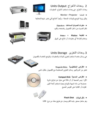 2.‫االخراج‬ ‫وحدات‬Units Output
‫وحدات‬‫اج‬‫ر‬‫االخ‬‫هي‬‫وحدات‬‫تستخدم‬‫اج‬‫ر‬‫االخ‬‫المعلومات‬
‫الشاشة‬Monitor + Projector
‫يمكن‬‫رؤية‬‫الب‬‫ر‬‫امج‬‫البيانات‬‫و‬‫المدخلة‬،‫أيضا‬‫و‬‫النتائج‬‫التي‬‫تعتبر‬‫نتيجة‬‫للمعالجة‬
‫مكبرات‬‫الصوت‬)‫السماعات‬(Speakers
‫تنقل‬‫الصوت‬‫من‬‫داخل‬‫الكمبيوتر‬‫وتضخمه‬‫ه‬‫ر‬‫وتكب‬
‫الطابعة‬+ PlotterPrinter
‫يستخدم‬‫لطباعة‬‫أي‬‫معلومات‬‫أو‬‫نتائج‬‫على‬‫ق‬‫الور‬
3.‫وحدات‬‫التخزين‬Units Storage
‫هي‬‫وسائل‬‫خاصة‬‫تستخدم‬‫لتخزين‬‫البيانات‬‫المعلومات‬‫و‬‫البر‬‫و‬‫ا‬‫مج‬‫الخاصة‬‫بالكمبيوتر‬
‫االقراص‬‫المغناطيسية‬Magnetic Disks
‫تعتبر‬‫من‬‫أهم‬‫أشهر‬‫و‬‫وسائل‬‫التخزين‬‫المستخدمة‬‫مع‬‫الكمبيوتر‬‫دائمى‬ ‫بشكل‬
‫االقراص‬‫المدمجة‬Compact Disk
‫األق‬‫ا‬‫رص‬‫المدمجة‬‫أو‬‫ال‬CDs‫هي‬‫ة‬‫ر‬‫عبا‬‫عن‬‫ش‬‫ائح‬‫ر‬‫دائرية‬
‫مصنوعة‬‫من‬‫مادة‬‫شبيهة‬‫جاج‬‫بالز‬‫بحيث‬‫تستخدم‬‫أشعة‬‫الليزر‬
‫للقر‬‫ا‬‫ءة‬‫أو‬‫الكتابة‬‫على‬‫القرص‬‫المدمج‬
‫البيانات‬ ‫ناقل‬Flash Disk
‫وهو‬‫مشغل‬‫صغير‬‫يشبه‬‫القلم‬‫يوصل‬‫عن‬‫طريق‬‫منفذ‬‫من‬‫ع‬‫نو‬USB
 