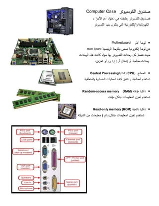 ‫الكومبيوتر‬ ‫ق‬‫صندو‬Computer Case
‫ق‬‫فصندو‬‫الكمبيوتر‬‫وظيفته‬‫هي‬‫اء‬‫و‬‫احت‬‫أهم‬‫األج‬‫ز‬‫ا‬‫ء‬
‫الكهربائية‬‫اإللكترونية‬‫و‬‫التي‬‫ن‬‫يتكو‬‫منها‬‫الكمبيوتر‬
‫االم‬ ‫لوحة‬Motherboard
‫هي‬‫لوحة‬‫إلكترونية‬‫تسمى‬‫باللوحة‬‫الرئيسية‬Main Board
‫حيث‬‫تتصل‬‫كل‬‫وحدات‬‫الكمبيوتر‬‫بها‬‫اء‬‫و‬‫س‬‫كانت‬‫هذه‬‫الوحدات‬
‫وحدات‬‫معالجة‬‫أو‬‫إدخال‬‫أو‬‫إخ‬‫ا‬‫ج‬‫ر‬‫أو‬‫تخزين‬.
‫المعالج‬)CPU(Central Processing Unit
‫المنطقية‬‫و‬ ‫الحسابية‬ ‫العمليات‬ ‫كافة‬ ‫تنفيز‬ ‫و‬ ‫لمعالجة‬ ‫تستخدم‬
‫مؤقته‬ ‫ة‬‫ر‬‫ذاك‬(RAM)access memory-Random
‫مؤقت‬ ‫بشكل‬ ‫المعلومات‬ ‫ن‬‫لخز‬ ‫تستخدم‬
‫دائمية‬ ‫ة‬‫ر‬‫ذاك‬only memory (ROM)-Read
) ‫الشركة‬ ‫من‬ ‫معلومات‬ ( ‫دائم‬ ‫بشكل‬ ‫المعلومات‬ ‫ن‬‫لخز‬ ‫تستخدم‬
 
