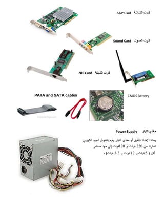 ‫كارت‬‫الشاشة‬AGP Card
‫كارت‬‫الصوت‬Sound Card
‫الشبكة‬ ‫كارت‬NIC Card
CMOS Battery
‫مغذي‬‫التيار‬Power Supply
‫وحدة‬‫اإلمداد‬‫بالقوى‬‫أو‬‫مغذي‬‫التيار‬‫يقوم‬‫بتحويل‬‫الجهد‬‫الكهربي‬
‫المتردد‬‫من‬220‫فولت‬‫أو‬120‫فولت‬‫إلى‬‫جهد‬‫مستمر‬
‫أقل‬5 )‫فولت‬‫و‬12‫فولت‬‫و‬3.3‫فولت‬(،
 