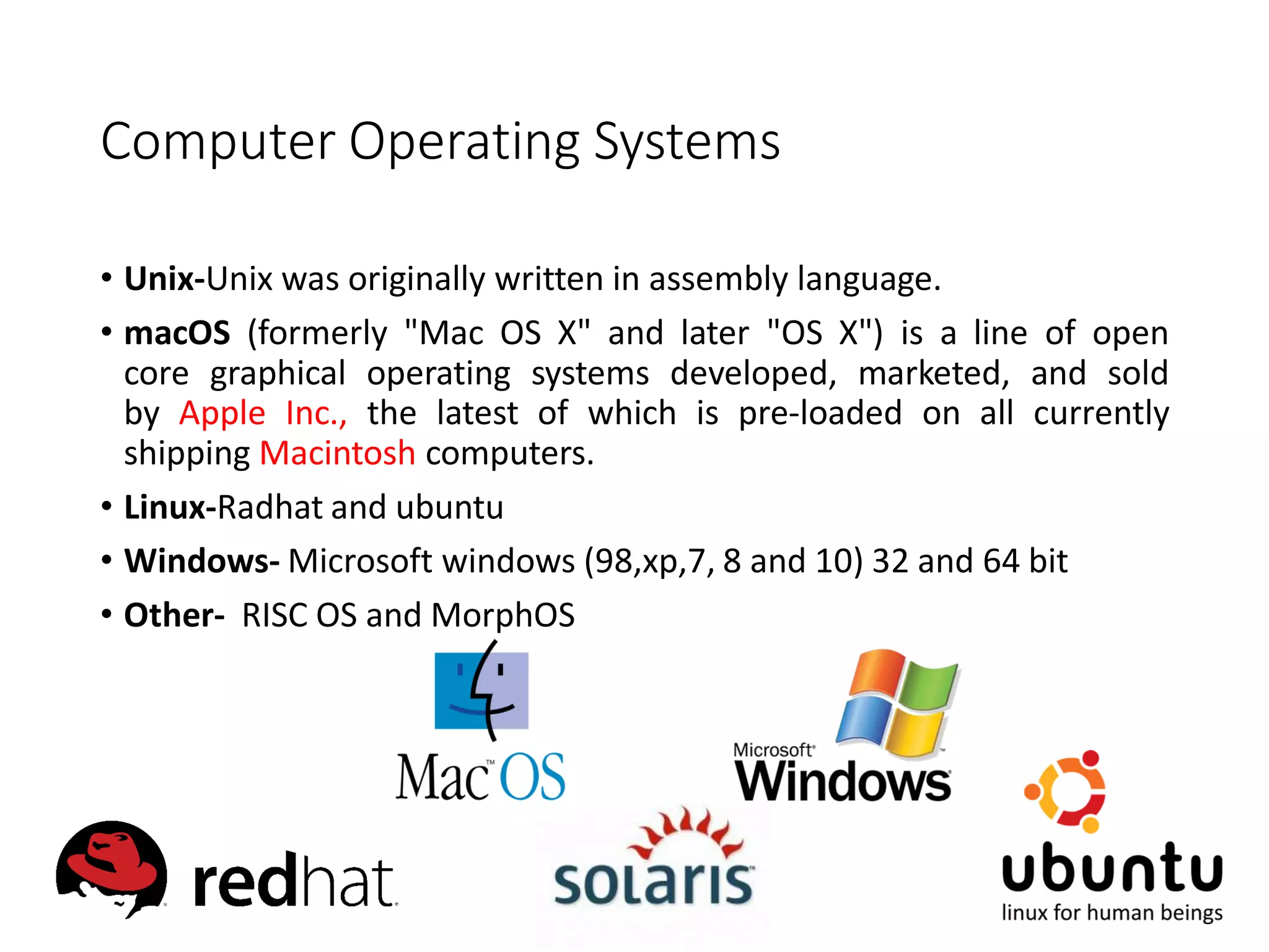 Computer Operating Systems
• Unix-Unix was originally written in assembly language.
• macOS (formerly "Mac OS X" and later "OS X") is a line of open
core graphical operating systems developed, marketed, and sold
by Apple Inc., the latest of which is pre-loaded on all currently
shipping Macintosh computers.
• Linux-Radhat and ubuntu
• Windows- Microsoft windows (98,xp,7, 8 and 10) 32 and 64 bit
• Other- RISC OS and MorphOS
 