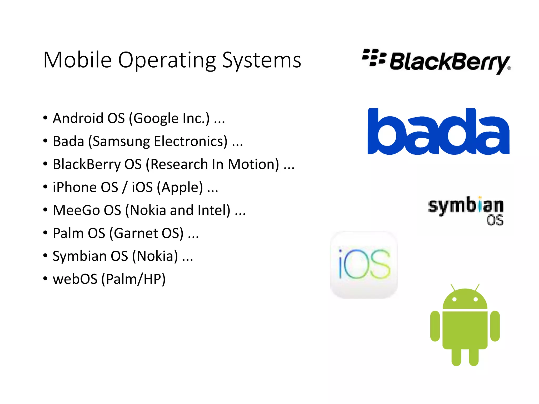 Mobile Operating Systems
• Android OS (Google Inc.) ...
• Bada (Samsung Electronics) ...
• BlackBerry OS (Research In Motion) ...
• iPhone OS / iOS (Apple) ...
• MeeGo OS (Nokia and Intel) ...
• Palm OS (Garnet OS) ...
• Symbian OS (Nokia) ...
• webOS (Palm/HP)
 
