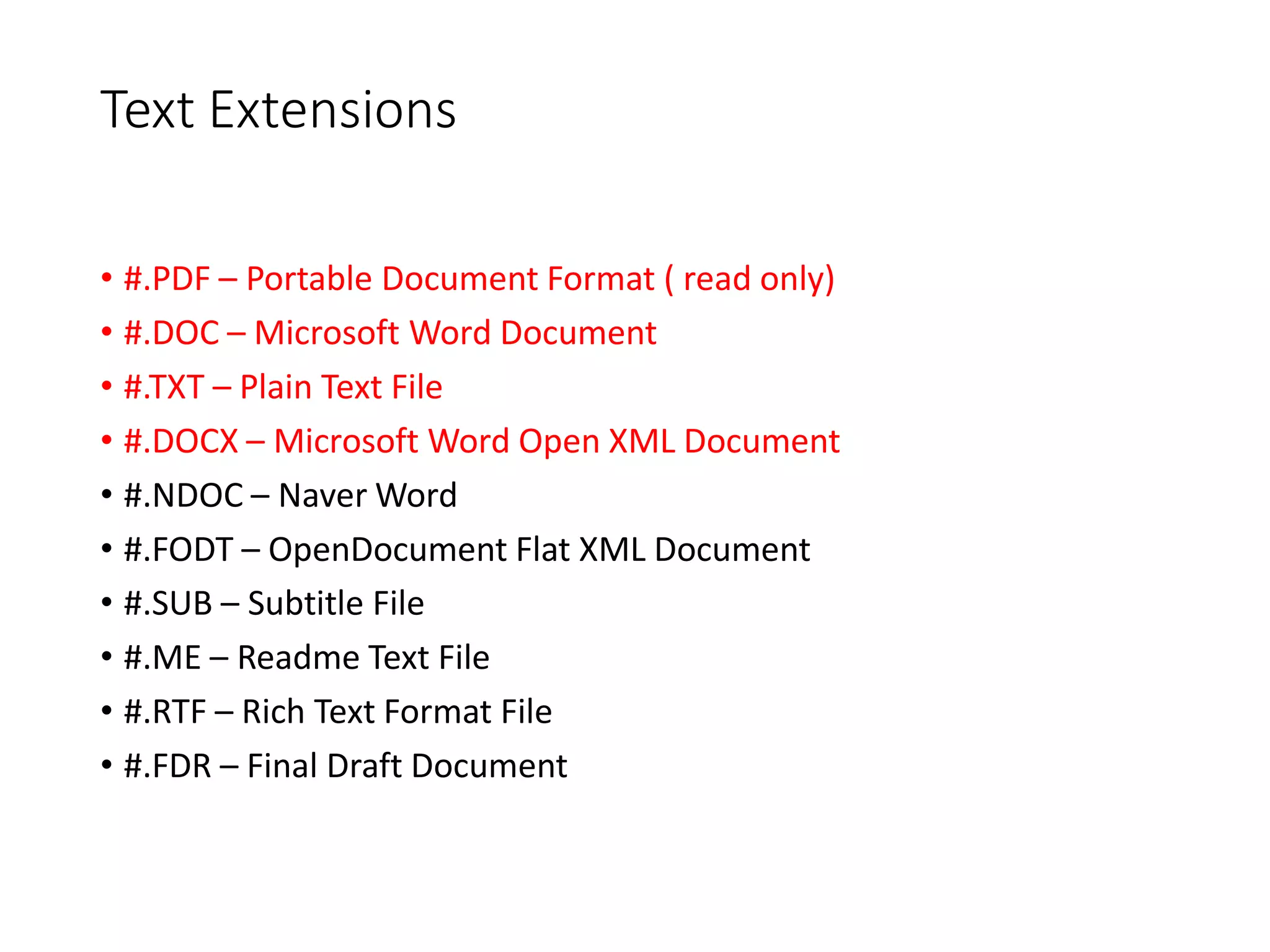 Text Extensions
• #.PDF – Portable Document Format ( read only)
• #.DOC – Microsoft Word Document
• #.TXT – Plain Text File
• #.DOCX – Microsoft Word Open XML Document
• #.NDOC – Naver Word
• #.FODT – OpenDocument Flat XML Document
• #.SUB – Subtitle File
• #.ME – Readme Text File
• #.RTF – Rich Text Format File
• #.FDR – Final Draft Document
 