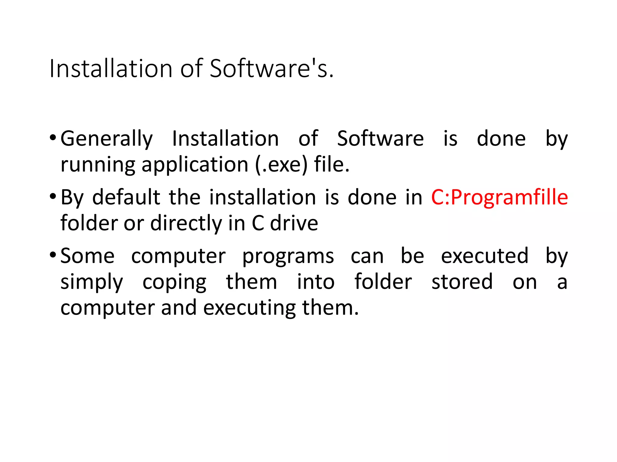 Installation of Software's.
•Generally Installation of Software is done by
running application (.exe) file.
•By default the installation is done in C:Programfille
folder or directly in C drive
•Some computer programs can be executed by
simply coping them into folder stored on a
computer and executing them.
 