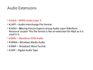 Audio Extensions
• #.Mp3 – MPEG Audio Layer 3
• #.AIFF – Audio Interchange File Format
• #.M3U – Moving Picture Experts Group Audio Layer 3 Uniform
Resource Locator This file format is like an extension for Mp3 as it is
used in it.
• #.WAV – Waveform PCM Audio
• #.WMA – Windows Media Audio
• #.BWF – Broadcast Wave Format
• #.DAT – Digital Audio Tape
 