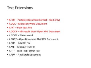 Text Extensions
• #.PDF – Portable Document Format ( read only)
• #.DOC – Microsoft Word Document
• #.TXT – Plain Text File
• #.DOCX – Microsoft Word Open XML Document
• #.NDOC – Naver Word
• #.FODT – OpenDocument Flat XML Document
• #.SUB – Subtitle File
• #.ME – Readme Text File
• #.RTF – Rich Text Format File
• #.FDR – Final Draft Document
 