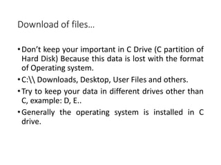 Download of files…
•Don’t keep your important in C Drive (C partition of
Hard Disk) Because this data is lost with the format
of Operating system.
•C: Downloads, Desktop, User Files and others.
•Try to keep your data in different drives other than
C, example: D, E..
•Generally the operating system is installed in C
drive.
 