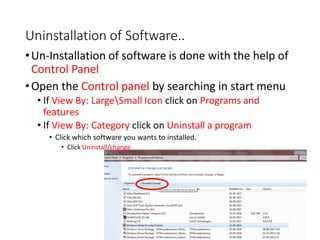 Uninstallation of Software..
•Un-Installation of software is done with the help of
Control Panel
•Open the Control panel by searching in start menu
• If View By: LargeSmall Icon click on Programs and
features
• If View By: Category click on Uninstall a program
• Click which software you wants to installed.
• Click Uninstall/change
 