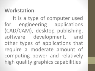 Workstation
It is a type of computer used
for engineering applications
(CAD/CAM), desktop publishing,
software development, and
other types of applications that
require a moderate amount of
computing power and relatively
high quality graphics capabilities
 