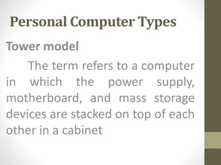 Personal Computer Types
Tower model
The term refers to a computer
in which the power supply,
motherboard, and mass storage
devices are stacked on top of each
other in a cabinet
 