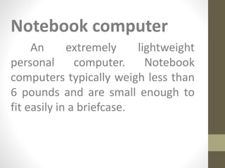 Notebook computer
An extremely lightweight
personal computer. Notebook
computers typically weigh less than
6 pounds and are small enough to
fit easily in a briefcase.
 