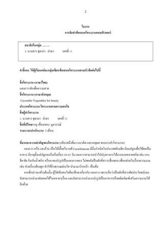 2
ใบงาน
การจัดทาข้อเสนอโครงงานคอมพิวเตอร์
สมาชิกในกลุ่ม .……
1. นางสาว ชุดาภา ปาดา เลขที่ 11
คาชี้แจง ให้ผู้เรียนแต่ละกลุ่มเขียนข้อเสนอโครงงานตามหัวข้อต่อไปนี้
ชื่อโครงงาน (ภาษาไทย)
แตงกวา ผักเพื่อความสวย
ชื่อโครงงาน (ภาษาอังกฤษ)
Cucumber Vegetables for beauty
ประเภทโครงงาน โครงงานตามความสนใจ
ชื่อผู้ทาโครงงาน
1. นางสาว ชุดาภา ปาดา เลขที่ 11
ชื่อที่ปรึกษา ครู เขื่อนทอง มูลวรรณ์
ระยะเวลาดาเนินงาน 3 เดือน
ที่มาและความสาคัญของโครงงาน (อธิบายถึงที่มา แนวคิด และเหตุผล ของการทาโครงงาน)
แตงกวา หรือ แตงร้าน เป็นไม้เลื้อยในวงศ์ Cucurbitaceae มีถิ่นกาเนิดในประเทศอินเดีย นิยมปลูกเพื่อใช้ผลเป็น
อาหาร มีอายุตั้งแต่ปลูกจนถึงเก็บเกี่ยว 30-45 วัน แตงกวาสามารถนาไปปรุงอาหารได้มากมายหลายชนิด เช่น แกง
จืด ผัด กินกับน้าพริก หรืออาจแปรรูปเป็นแตงกวาดอง ไม่พอยังเป็นผักที่สาวๆชื่นชอบ เพื่อนช่วยในเรื่องความงาม
เช่น ช่วยเรื่องท้องผูก ทาให้ผิวพรรณผ่องใส นามามาร์กหน้า เป็นต้น
จากที่กล่าวมาข้างต้นนั้น ผู้วิจัยจึงสนใจที่จะศึกษาเกี่ยวกับ แตงกวา เพราะถือว่าเป็นผักที่สารพัดประโยชน์และ
ยังสามารถนามาต่อยอดได้ในหลายๆเรื่อง และยังสามารถนามาแปรรูปเป็นอาหารหรือผลิตภัณฑ์เสริมความงามได้
อีกด้วย
 