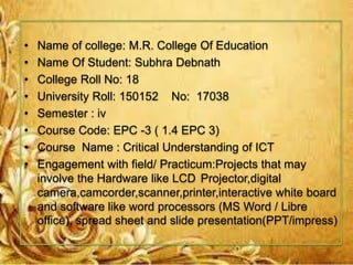• Name of college: M.R. College Of Education
• Name Of Student: Subhra Debnath
• College Roll No: 18
• University Roll: 150152 No: 17038
• Semester : iv
• Course Code: EPC -3 ( 1.4 EPC 3)
• Course Name : Critical Understanding of ICT
• Engagement with field/ Practicum:Projects that may
involve the Hardware like LCD Projector,digital
camera,camcorder,scanner,printer,interactive white board
and software like word processors (MS Word / Libre
office), spread sheet and slide presentation(PPT/impress)
 