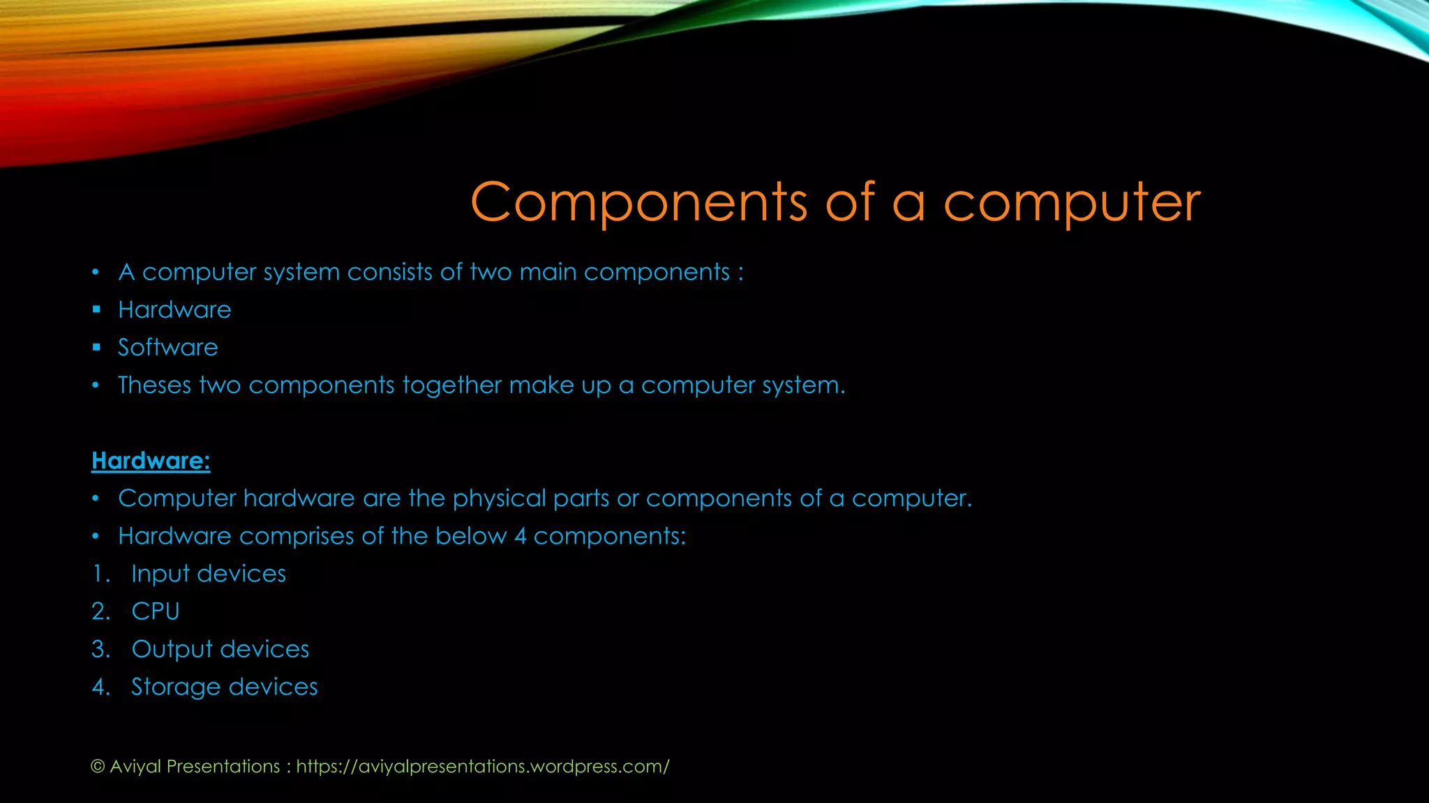 Components of a computer
• A computer system consists of two main components :
 Hardware
 Software
• Theses two components together make up a computer system.
Hardware:
• Computer hardware are the physical parts or components of a computer.
• Hardware comprises of the below 4 components:
1. Input devices
2. CPU
3. Output devices
4. Storage devices
© Aviyal Presentations : https://aviyalpresentations.wordpress.com/
 