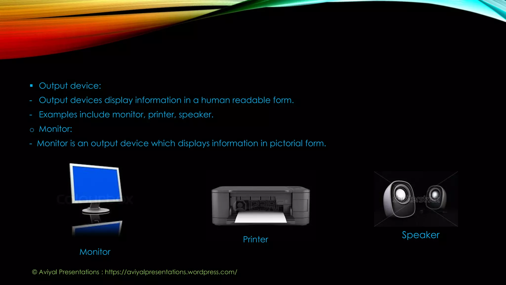  Output device:
- Output devices display information in a human readable form.
- Examples include monitor, printer, speaker.
o Monitor:
- Monitor is an output device which displays information in pictorial form.
Monitor
Printer Speaker
© Aviyal Presentations : https://aviyalpresentations.wordpress.com/
 
