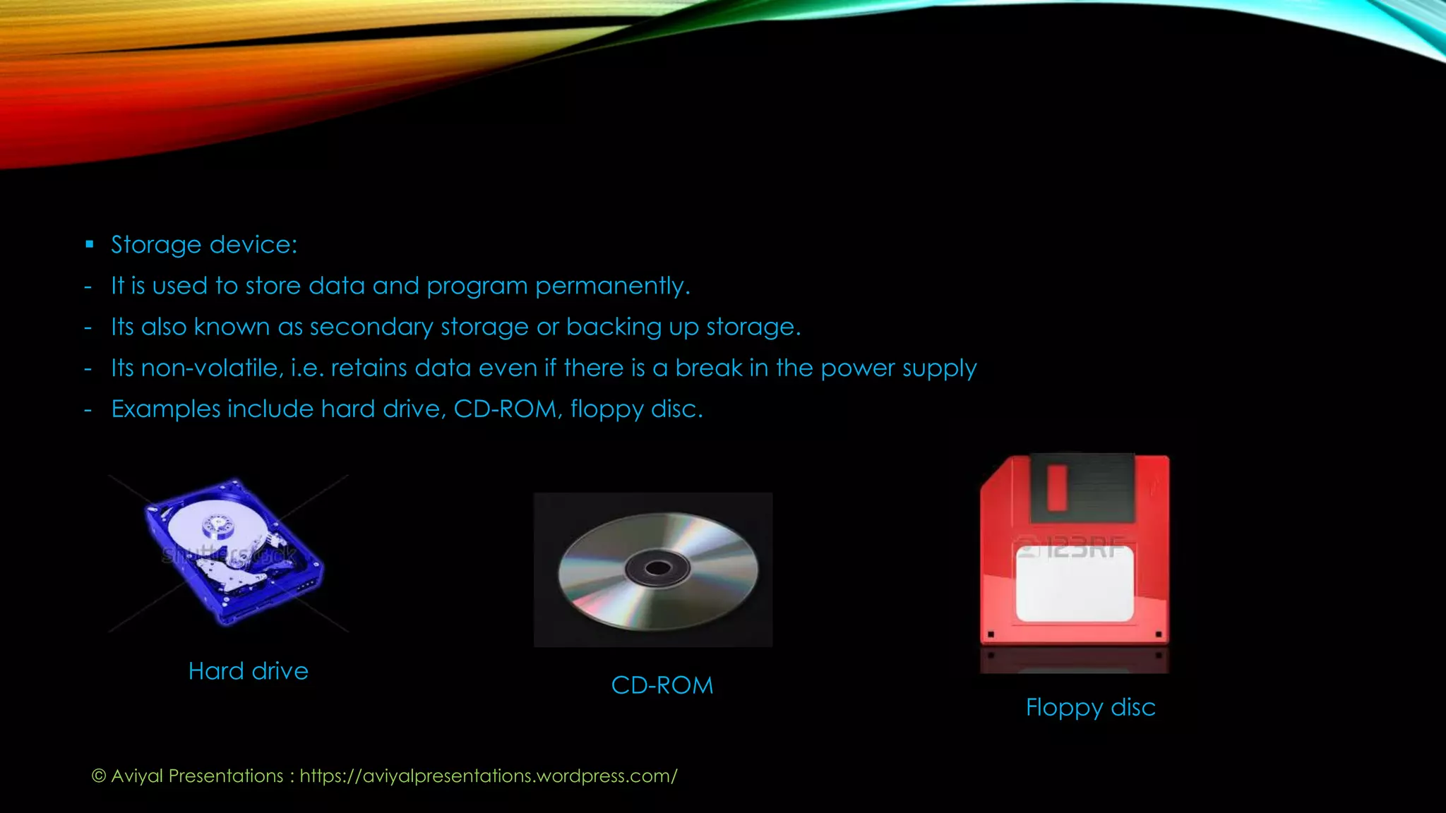  Storage device:
- It is used to store data and program permanently.
- Its also known as secondary storage or backing up storage.
- Its non-volatile, i.e. retains data even if there is a break in the power supply
- Examples include hard drive, CD-ROM, floppy disc.
Hard drive
CD-ROM
Floppy disc
© Aviyal Presentations : https://aviyalpresentations.wordpress.com/
 