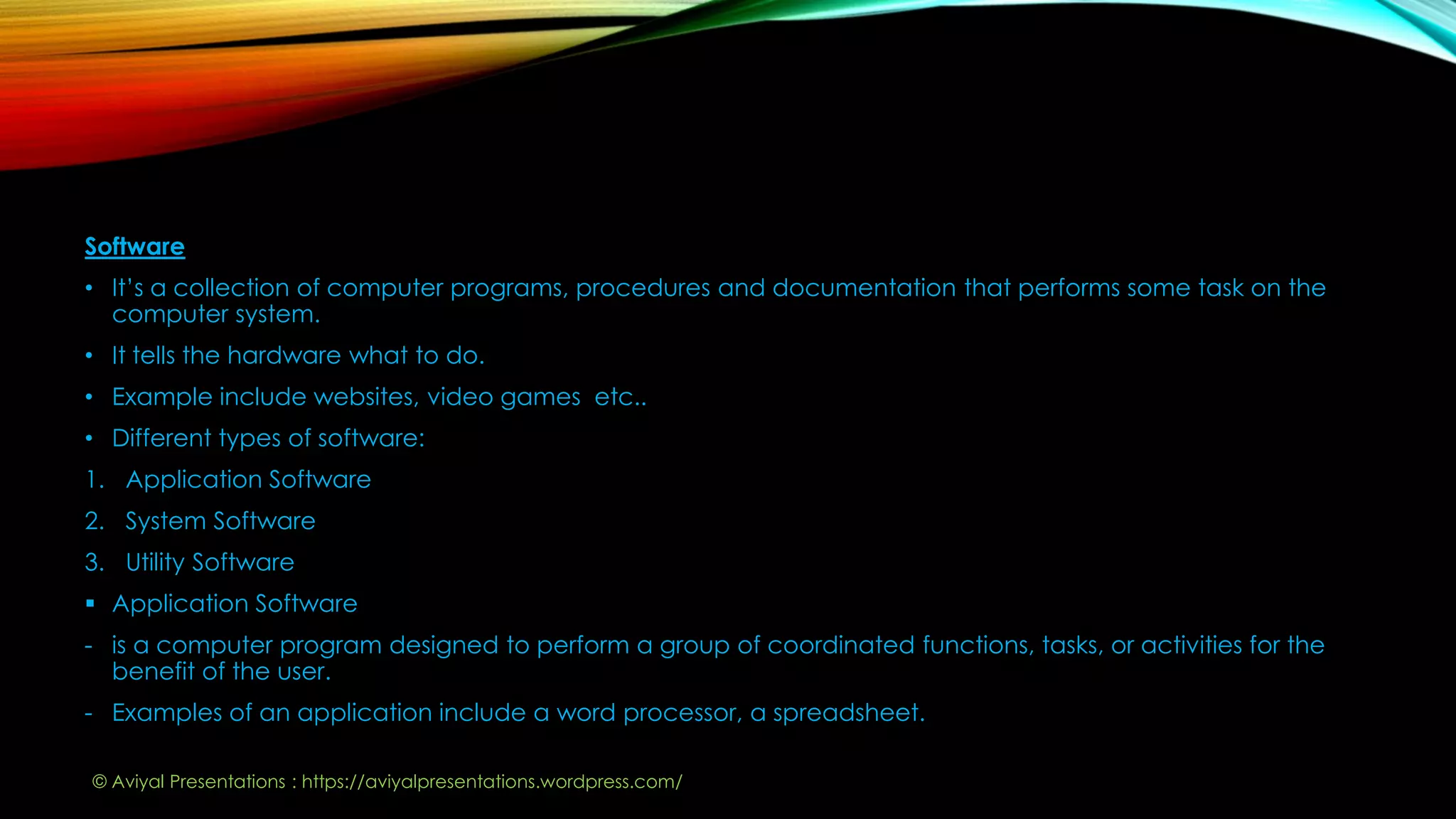 Software
• It’s a collection of computer programs, procedures and documentation that performs some task on the
computer system.
• It tells the hardware what to do.
• Example include websites, video games etc..
• Different types of software:
1. Application Software
2. System Software
3. Utility Software
 Application Software
- is a computer program designed to perform a group of coordinated functions, tasks, or activities for the
benefit of the user.
- Examples of an application include a word processor, a spreadsheet.
© Aviyal Presentations : https://aviyalpresentations.wordpress.com/
 