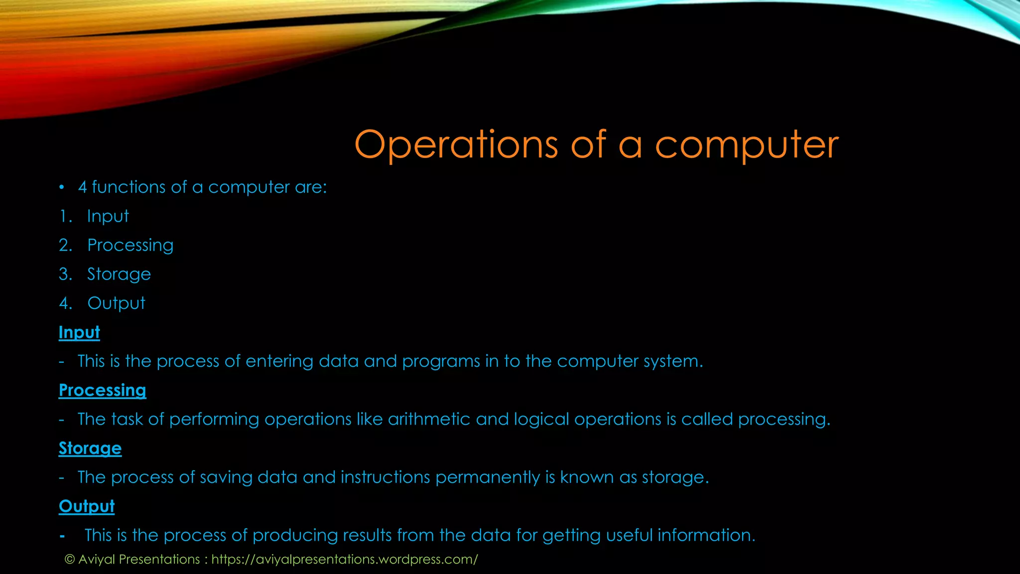 Operations of a computer
• 4 functions of a computer are:
1. Input
2. Processing
3. Storage
4. Output
Input
- This is the process of entering data and programs in to the computer system.
Processing
- The task of performing operations like arithmetic and logical operations is called processing.
Storage
- The process of saving data and instructions permanently is known as storage.
Output
- This is the process of producing results from the data for getting useful information.
© Aviyal Presentations : https://aviyalpresentations.wordpress.com/
 