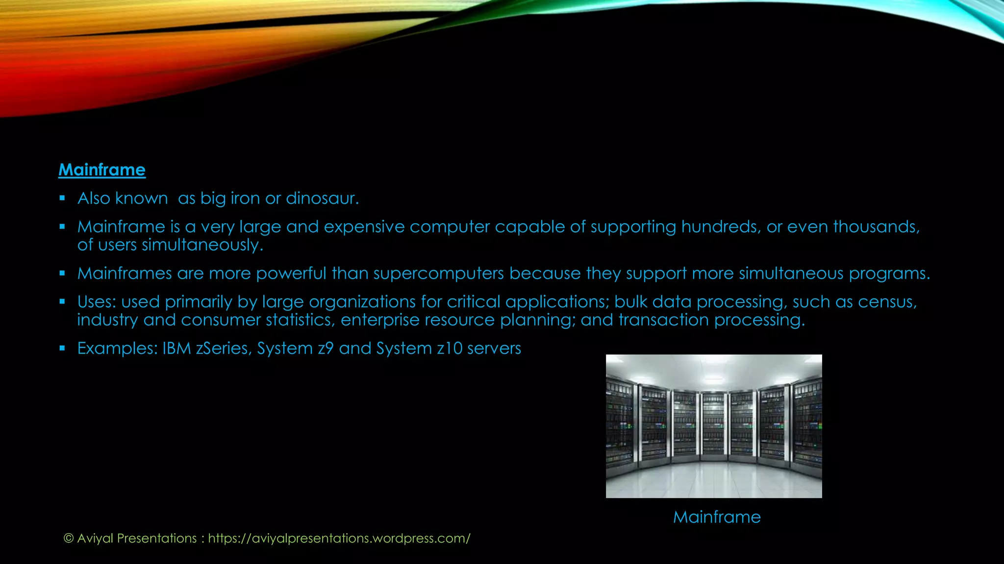 Mainframe
 Also known as big iron or dinosaur.
 Mainframe is a very large and expensive computer capable of supporting hundreds, or even thousands,
of users simultaneously.
 Mainframes are more powerful than supercomputers because they support more simultaneous programs.
 Uses: used primarily by large organizations for critical applications; bulk data processing, such as census,
industry and consumer statistics, enterprise resource planning; and transaction processing.
 Examples: IBM zSeries, System z9 and System z10 servers
Mainframe
© Aviyal Presentations : https://aviyalpresentations.wordpress.com/
 