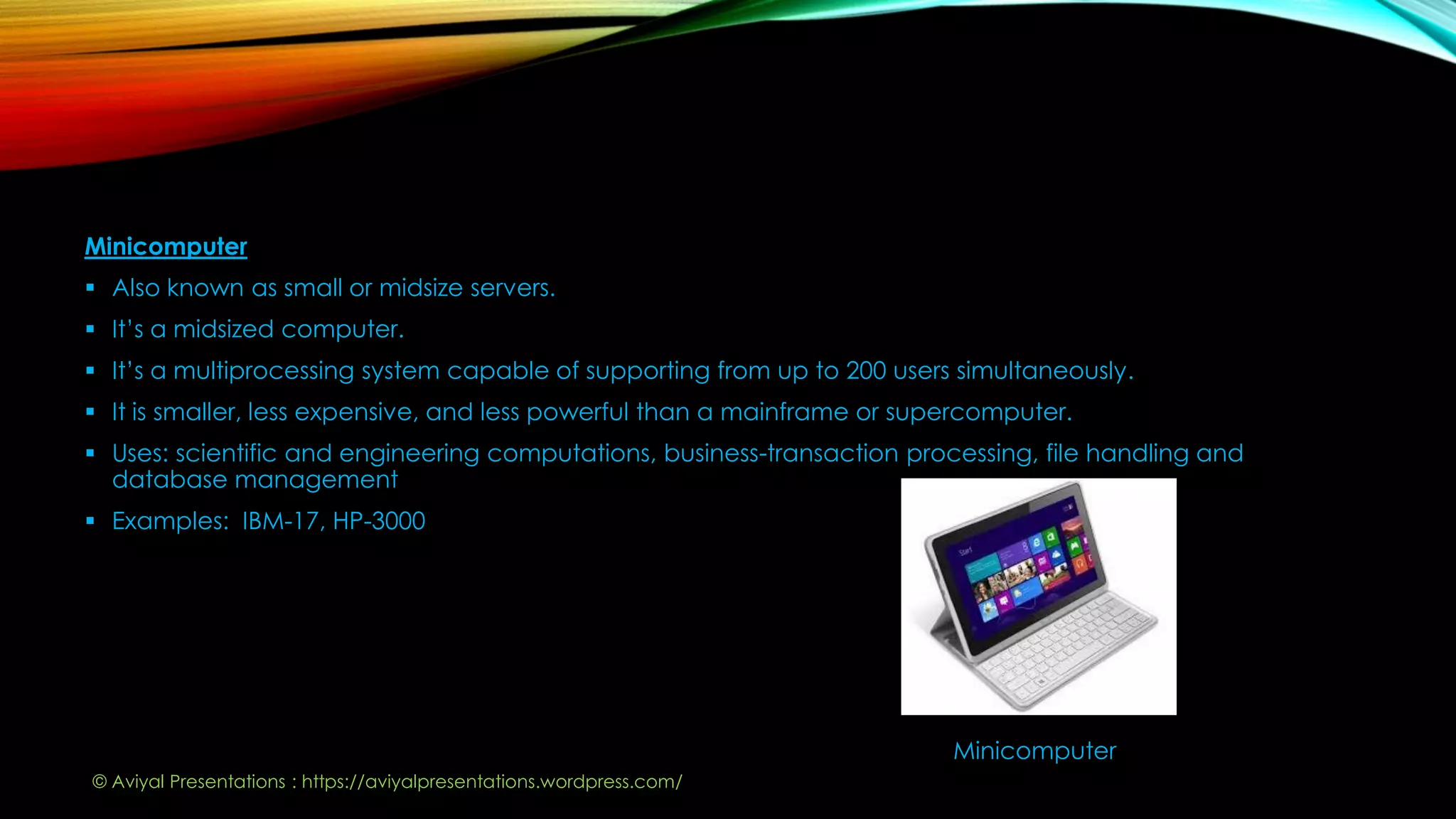 Minicomputer
 Also known as small or midsize servers.
 It’s a midsized computer.
 It’s a multiprocessing system capable of supporting from up to 200 users simultaneously.
 It is smaller, less expensive, and less powerful than a mainframe or supercomputer.
 Uses: scientific and engineering computations, business-transaction processing, file handling and
database management
 Examples: IBM-17, HP-3000
Minicomputer
© Aviyal Presentations : https://aviyalpresentations.wordpress.com/
 