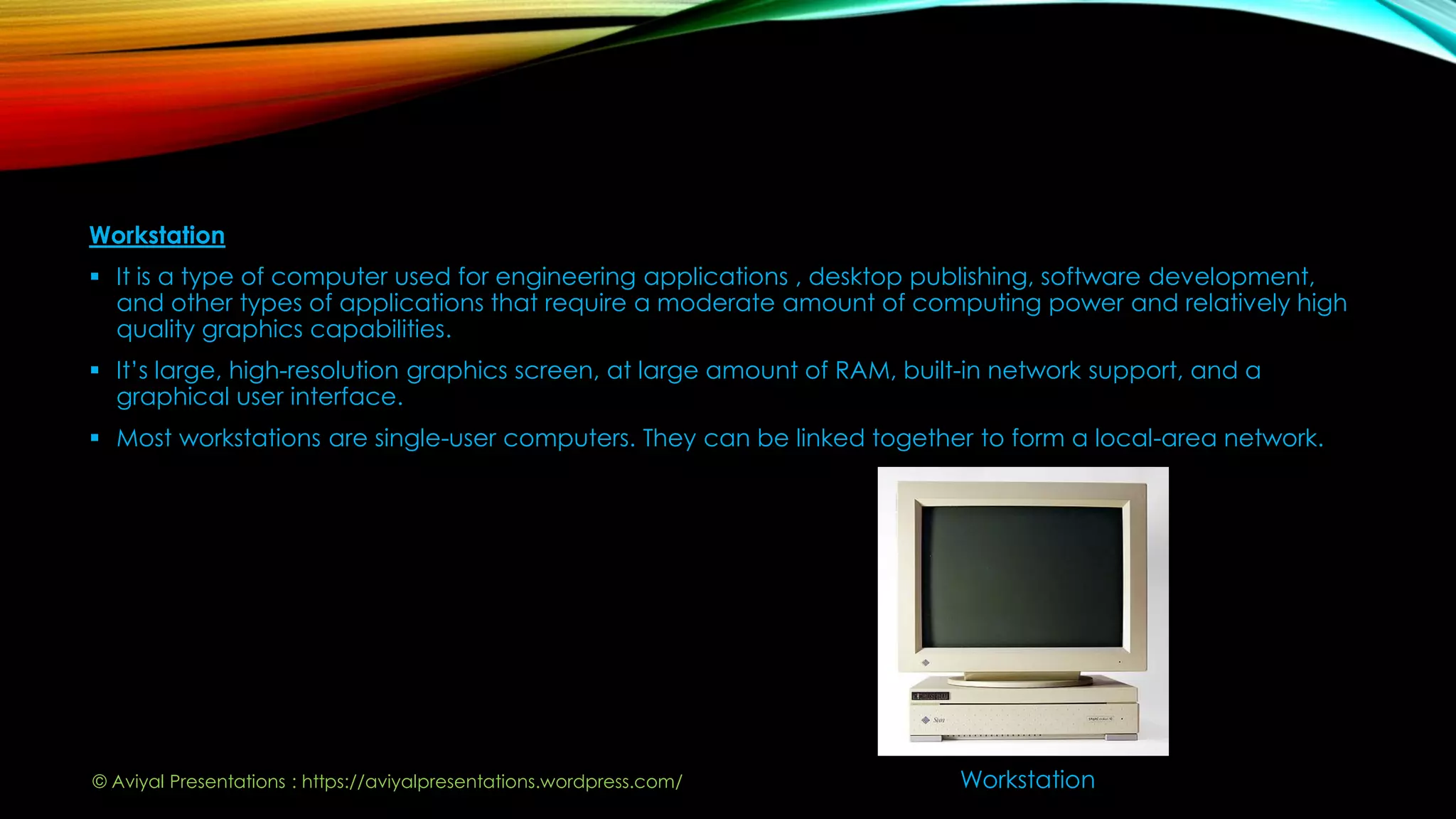 Workstation
 It is a type of computer used for engineering applications , desktop publishing, software development,
and other types of applications that require a moderate amount of computing power and relatively high
quality graphics capabilities.
 It’s large, high-resolution graphics screen, at large amount of RAM, built-in network support, and a
graphical user interface.
 Most workstations are single-user computers. They can be linked together to form a local-area network.
Workstation© Aviyal Presentations : https://aviyalpresentations.wordpress.com/
 