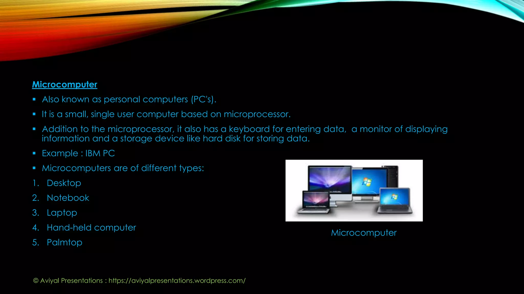 Microcomputer
 Also known as personal computers (PC's).
 It is a small, single user computer based on microprocessor.
 Addition to the microprocessor, it also has a keyboard for entering data, a monitor of displaying
information and a storage device like hard disk for storing data.
 Example : IBM PC
 Microcomputers are of different types:
1. Desktop
2. Notebook
3. Laptop
4. Hand-held computer
5. Palmtop
Microcomputer
© Aviyal Presentations : https://aviyalpresentations.wordpress.com/
 