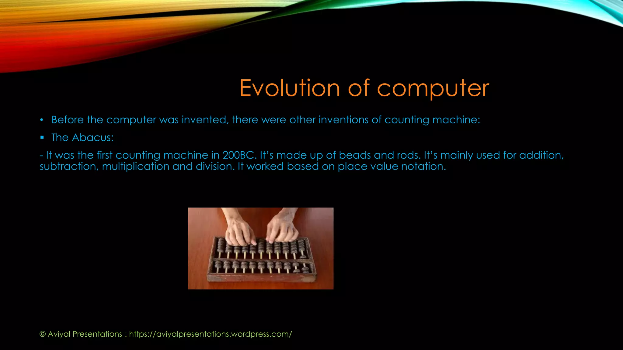 Evolution of computer
• Before the computer was invented, there were other inventions of counting machine:
 The Abacus:
- It was the first counting machine in 200BC. It’s made up of beads and rods. It’s mainly used for addition,
subtraction, multiplication and division. It worked based on place value notation.
© Aviyal Presentations : https://aviyalpresentations.wordpress.com/
 