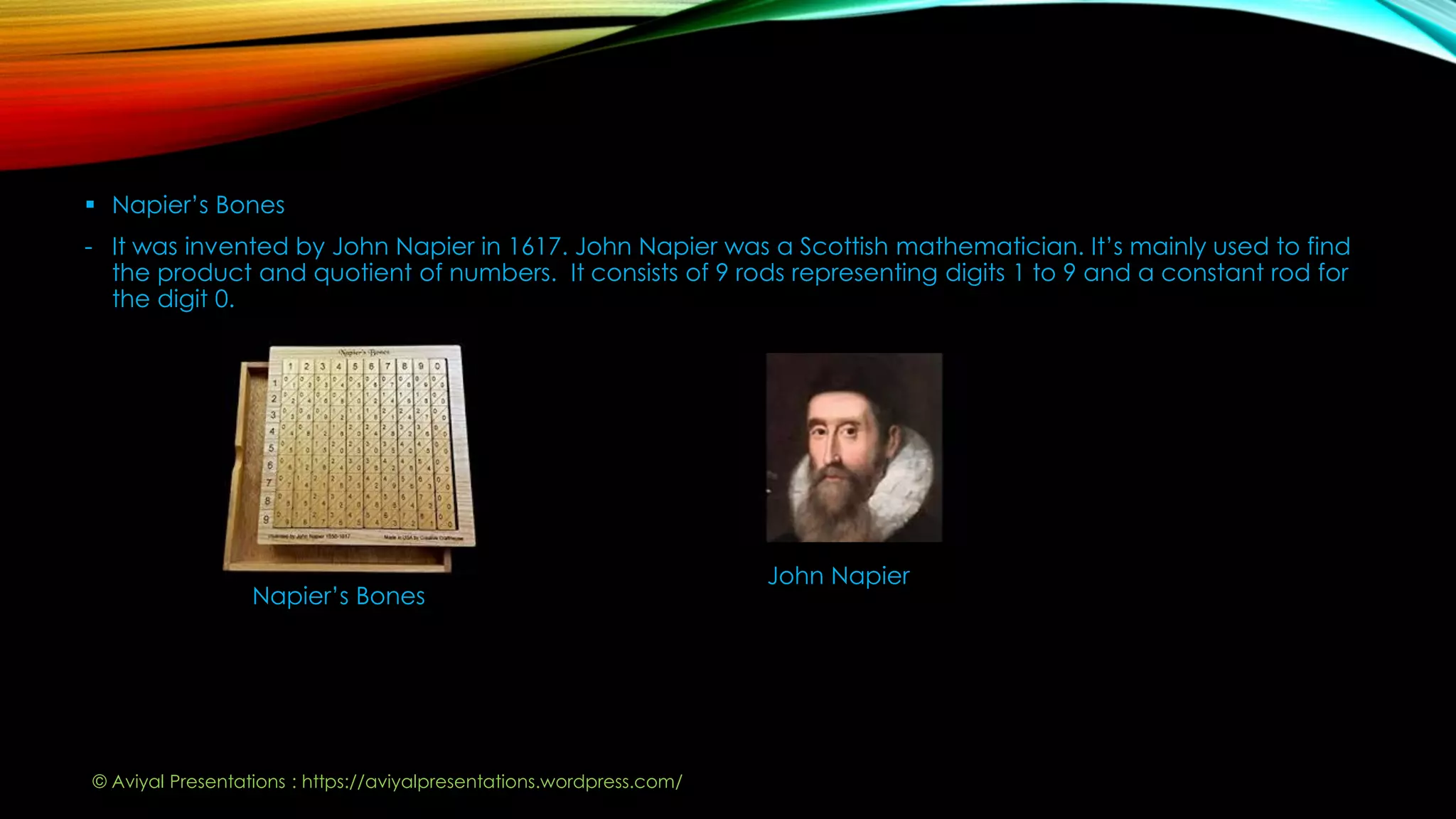  Napier’s Bones
- It was invented by John Napier in 1617. John Napier was a Scottish mathematician. It’s mainly used to find
the product and quotient of numbers. It consists of 9 rods representing digits 1 to 9 and a constant rod for
the digit 0.
Napier’s Bones
John Napier
© Aviyal Presentations : https://aviyalpresentations.wordpress.com/
 