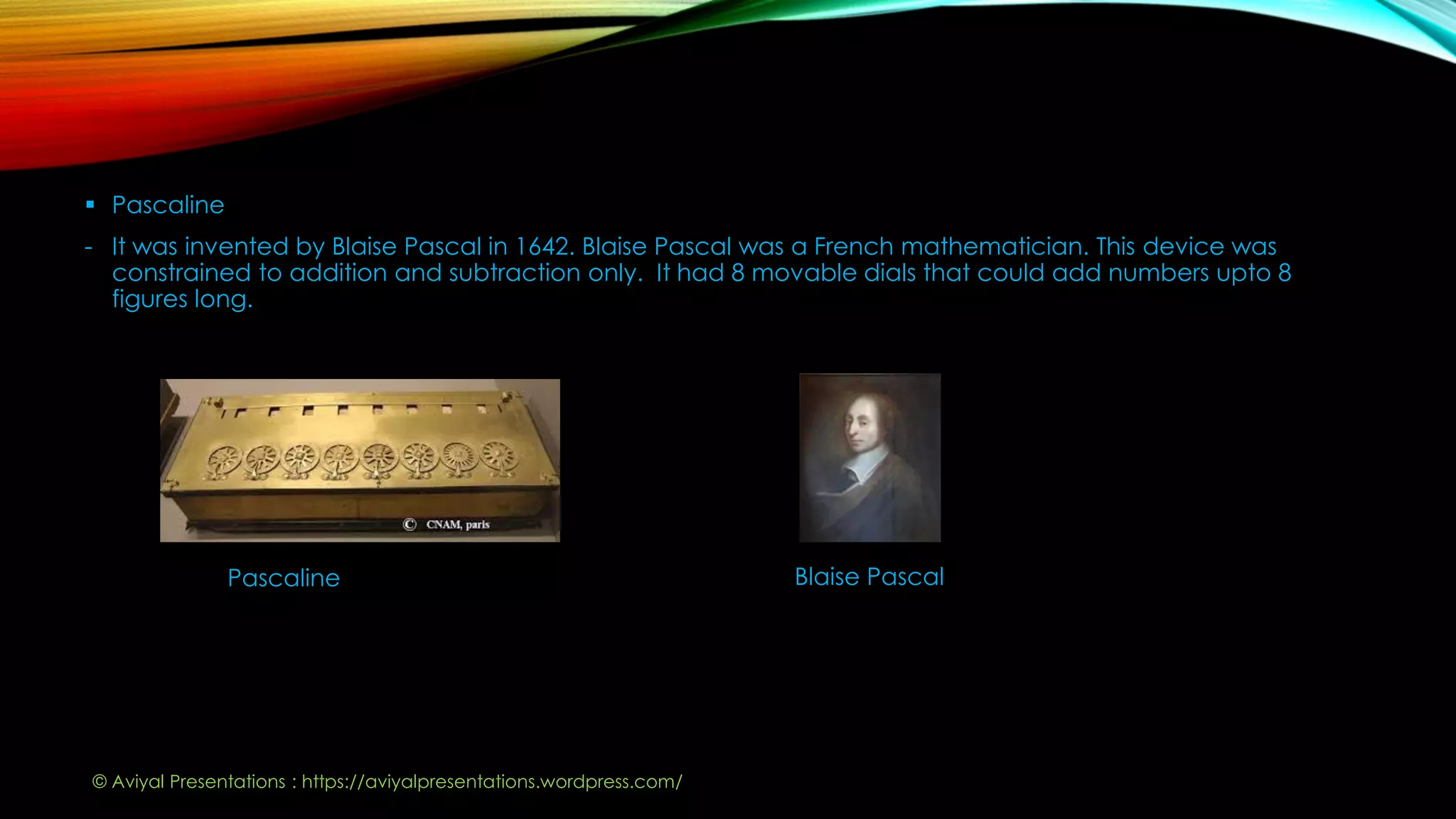  Pascaline
- It was invented by Blaise Pascal in 1642. Blaise Pascal was a French mathematician. This device was
constrained to addition and subtraction only. It had 8 movable dials that could add numbers upto 8
figures long.
Pascaline Blaise Pascal
© Aviyal Presentations : https://aviyalpresentations.wordpress.com/
 