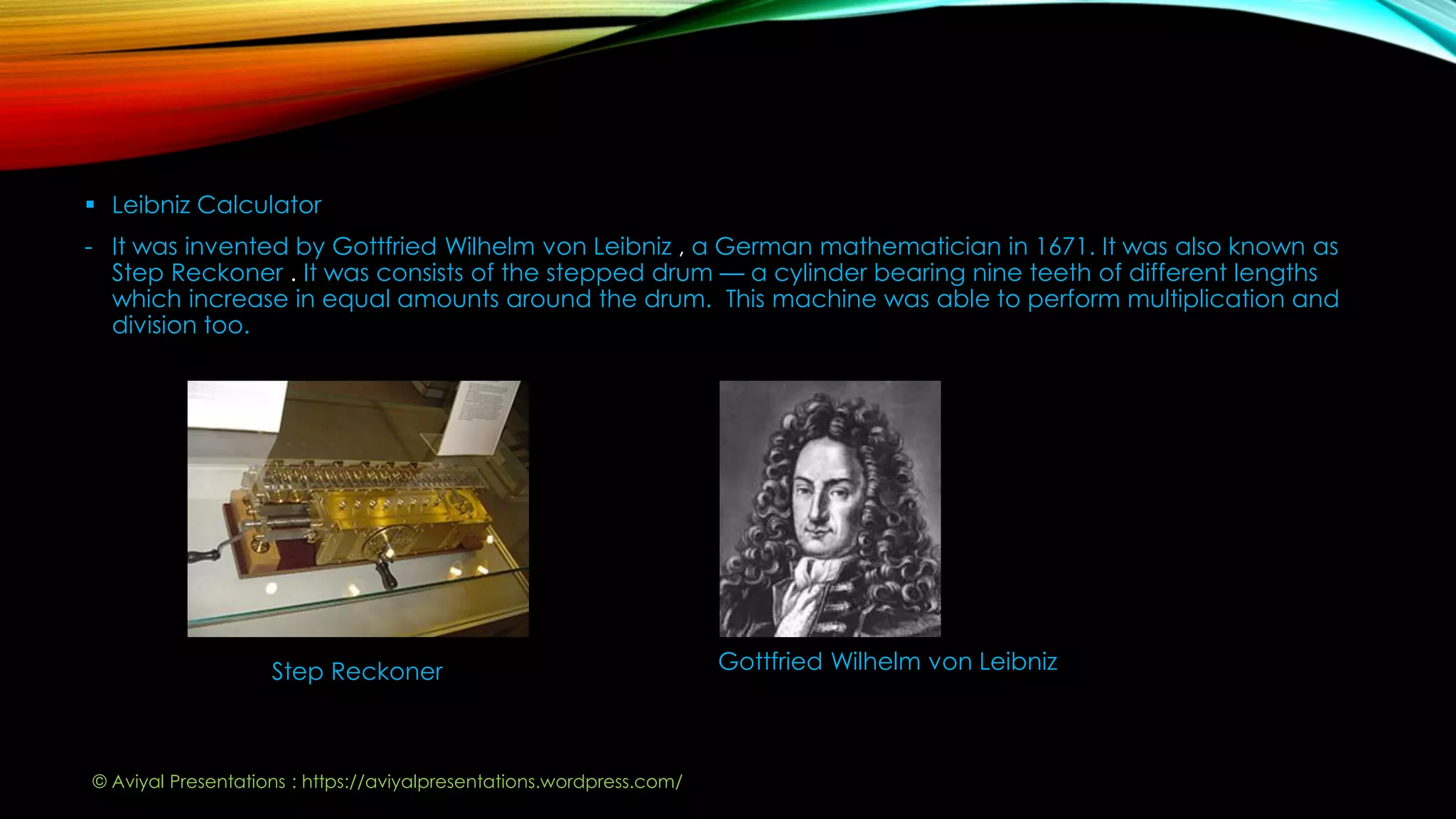  Leibniz Calculator
- It was invented by Gottfried Wilhelm von Leibniz , a German mathematician in 1671. It was also known as
Step Reckoner . It was consists of the stepped drum — a cylinder bearing nine teeth of different lengths
which increase in equal amounts around the drum. This machine was able to perform multiplication and
division too.
Step Reckoner Gottfried Wilhelm von Leibniz
© Aviyal Presentations : https://aviyalpresentations.wordpress.com/
 