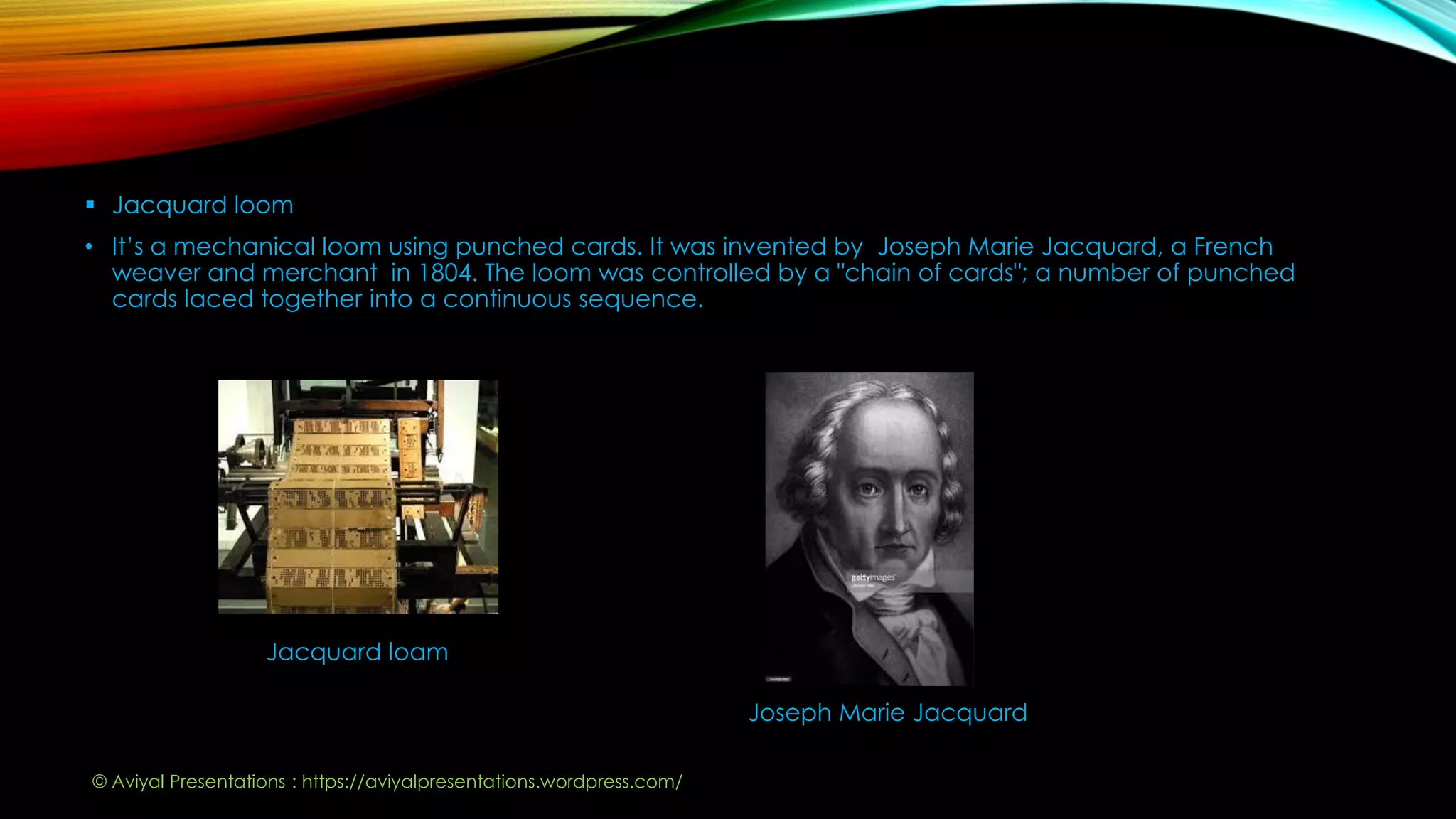  Jacquard loom
• It’s a mechanical loom using punched cards. It was invented by Joseph Marie Jacquard, a French
weaver and merchant in 1804. The loom was controlled by a "chain of cards"; a number of punched
cards laced together into a continuous sequence.
Jacquard loam
Joseph Marie Jacquard
© Aviyal Presentations : https://aviyalpresentations.wordpress.com/
 