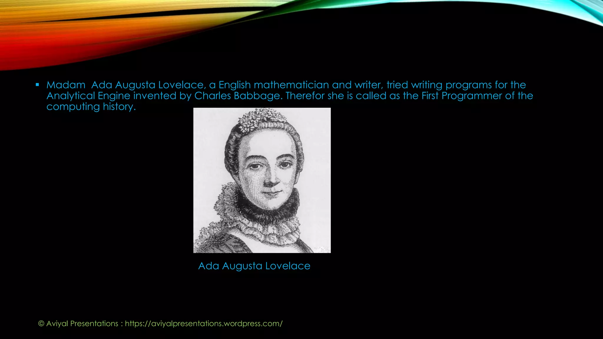  Madam Ada Augusta Lovelace, a English mathematician and writer, tried writing programs for the
Analytical Engine invented by Charles Babbage. Therefor she is called as the First Programmer of the
computing history.
Ada Augusta Lovelace
© Aviyal Presentations : https://aviyalpresentations.wordpress.com/
 