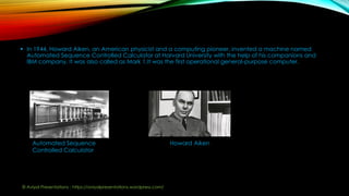  In 1944, Howard Aiken, an American physicist and a computing pioneer, invented a machine named
Automated Sequence Controlled Calculator at Harvard University with the help of his companions and
IBM company. It was also called as Mark 1.It was the first operational general-purpose computer.
Automated Sequence
Controlled Calculator
Howard Aiken
© Aviyal Presentations : https://aviyalpresentations.wordpress.com/
 
