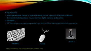  Input devices:
- Input devices allow the user to enter information into the system and control its operation.
- Examples include keyboards, mouse, scanners, digital cameras and joysticks.
o Keyboard:
- It is the most common and very popular input device which helps to input data to the computer.
Keyboard Mouse
Joystick
© Aviyal Presentations : https://aviyalpresentations.wordpress.com/
 