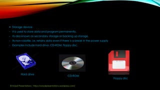  Storage device:
- It is used to store data and program permanently.
- Its also known as secondary storage or backing up storage.
- Its non-volatile, i.e. retains data even if there is a break in the power supply
- Examples include hard drive, CD-ROM, floppy disc.
Hard drive
CD-ROM
Floppy disc
© Aviyal Presentations : https://aviyalpresentations.wordpress.com/
 