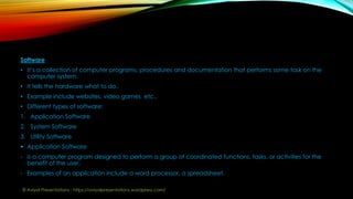 Software
• It’s a collection of computer programs, procedures and documentation that performs some task on the
computer system.
• It tells the hardware what to do.
• Example include websites, video games etc..
• Different types of software:
1. Application Software
2. System Software
3. Utility Software
 Application Software
- is a computer program designed to perform a group of coordinated functions, tasks, or activities for the
benefit of the user.
- Examples of an application include a word processor, a spreadsheet.
© Aviyal Presentations : https://aviyalpresentations.wordpress.com/
 