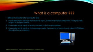 What is a computer ???
• Different definitions for computer are:
1. It’s an electronic device that receives input, stores and manipulates data, and provides
output in a useful format.
2. It’s an electronic device which converts data into information.
3. It’s an electronic device that operates under the control of instructions(called PROGRAM)
stored in its own memory.
© Aviyal Presentations : https://aviyalpresentations.wordpress.com/
 